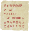 目前我們接受
VISA
Master
JCB 等信用卡 
台灣用戶也可以透過ATM 支付