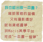 我也能出版一本書？
寫部落格的習慣
又有攝影嗜好
就有資格圓夢...
找Macis美學平台 
完成"一本書一個夢"