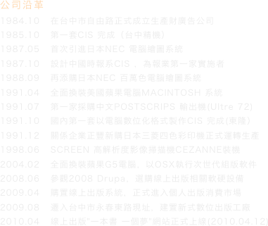 公司沿革
1984.10   在台中市自由路正式成立生產財廣告公司
1985.10   第一套CIS 完成（台中精機）
1987.05   首次引進日本NEC 電腦繪圖系統
1987.10   設計中國時報系CIS ，為報業第一家實施者
1988.09   再添購日本NEC 百萬色電腦繪圖系統
1991.04   全面換裝美國蘋果電腦MACINTOSH 系統
1991.07   第一家採購中文POSTSCRIPS 輸出機(Ultre 72)
1991.10   國內第一套以電腦數位化格式製作CIS 完成(東隆）
1991.12   關係企業正豐新購日本三菱四色彩印機正式運轉生產
1998.06   SCREEN 高解析度影像掃描機CEZANNE裝機
2004.02   全面換裝蘋果G5電腦，以OSX執行次世代組版軟件
2008.06   參觀2008 Drupa，選購線上出版相關軟硬設備
2009.04   購置線上出版系統，正式進入個人出版消費市場
2009.08   遷入台中市永春東路現址，建置新式數位出版工廠
2010.04   線上出版"一本書 一個夢"網站正式上線(2010.04.12)
